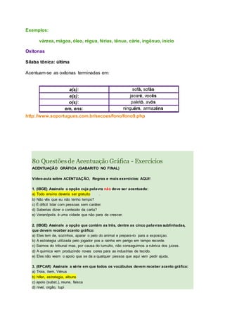 Exemplos:
várzea, mágoa, óleo, régua, férias, tênue, cárie, ingênuo, início
Oxítonas
Sílaba tônica: última
Acentuam-se as oxítonas terminadas em:
a(s): sofá, sofás
e(s): jacaré, vocês
o(s): paletó, avós
em, ens: ninguém, armazéns
http://www.soportugues.com.br/secoes/fono/fono9.php
80 Questões de Acentuação Gráfica - Exercícios
ACENTUAÇÃO GRÁFICA (GABARITO NO FINAL)
Vídeo-aula sobre ACENTUAÇÃO, Regras e mais exercícios: AQUI!
1. (IBGE) Assinale a opção cuja palavra não deve ser acentuada:
a) Todo ensino deveria ser gratuito .
b) Não vês que eu não tenho tempo?
c) É difícil lidar com pessoas sem caráter.
d) Saberias dizer o conteúdo da carta?
e) Veranópolis é uma cidade que não para de crescer.
2. (IBGE) Assinale a opção que contém as três, dentre as cinco palavras sublinhadas,
que devem receber acento gráfico:
a) Eles tem de, sozinhos, aparar o pelo do animal e prepara-lo para a exposiçao.
b) A estrategia utilizada pelo jogador pos a rainha em perigo em tempo recorde.
c) Saimos do tribunal mas, por causa do tumulto, não conseguimos a rubrica dos juizes.
d) A quimica vem produzindo novas cores para as industrias de tecido.
e) Eles não veem o apoio que se da a qualquer pessoa que aqui vem pedir ajuda.
3. (EPCAR) Assinale a série em que todos os vocábulos devem receber acento gráfico:
a) Troia, item, Vênus
b) hifen, estrategia, albuns
c) apoio (subst.), reune, faisca
d) nivel, orgão, tupi
 