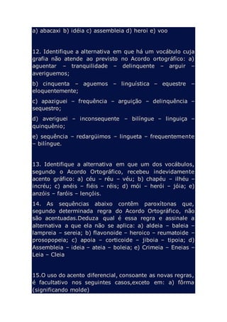 a) abacaxi b) idéia c) assembleia d) heroi e) voo
12. Identifique a alternativa em que há um vocábulo cuja
grafia não atende ao previsto no Acordo ortográfico: a)
aguentar – tranquilidade – delinquente – arguir –
averiguemos;
b) cinquenta – aguemos – linguística – equestre –
eloquentemente;
c) apaziguei – frequência – arguição – delinquência –
sequestro;
d) averiguei – inconsequente – bilíngue – linguiça –
quinquênio;
e) sequência – redargüimos – lingueta – frequentemente
– bilíngue.
13. Identifique a alternativa em que um dos vocábulos,
segundo o Acordo Ortográfico, recebeu indevidamente
acento gráfico: a) céu – réu – véu; b) chapéu – ilhéu –
incréu; c) anéis – fiéis – réis; d) mói – herói – jóia; e)
anzóis – faróis – lençóis.
14. As sequências abaixo contêm paroxítonas que,
segundo determinada regra do Acordo Ortográfico, não
são acentuadas.Deduza qual é essa regra e assinale a
alternativa a que ela não se aplica: a) aldeia – baleia –
lampreia – sereia; b) flavonoide – heroico – reumatoide –
prosopopeia; c) apoia – corticoide – jiboia – tipoia; d)
Assembleia – ideia – ateia – boleia; e) Crimeia – Eneias –
Leia – Cleia
15.O uso do acento diferencial, consoante as novas regras,
é facultativo nos seguintes casos,exceto em: a) fôrma
(significando molde)
 