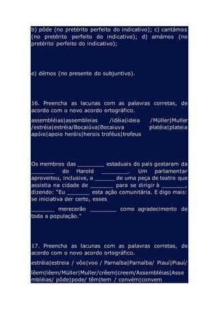 b) pôde (no pretérito perfeito do indicativo); c) cantámos
(no pretérito perfeito do indicativo); d) amámos (no
pretérito perfeito do indicativo);
e) dêmos (no presente do subjuntivo).
16. Preencha as lacunas com as palavras corretas, de
acordo com o novo acordo ortográfico.
assembléias|assembleias /idéia|ideia /Müller|Muller
/estréia|estréia/Bocaiúva|Bocaiuva platéia|plateia
apóio|apoio heróis|herois troféus|trofeus
Os membros das ________ estaduais do país gostaram da
_______ do Harold ________. Um parlamentar
aproveitou, inclusive, a ______ de uma peça de teatro que
assistia na cidade de _______ para se dirigir à _______,
dizendo: “Eu _______ esta ação comunitária. E digo mais:
se iniciativa der certo, esses
_______ merecerão ________ como agradecimento de
toda a população.”
17. Preencha as lacunas com as palavras corretas, de
acordo com o novo acordo ortográfico.
estréia|estreia / vôo|voo / Parnaíba|Parnaíba/ Piauí|Piauí/
lêem|lêem/Müller|Muller/crêem|creem/Assembléias|Asse
mbléias/ pôde|pode/ têm|tem / convém|convem
 