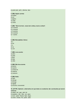 e) pode (pret. perf.), obte-las, tabu
4. (BB) Opção correta:
a) eclípse
b) juíz
c) agôsto
d) saída
e) intúito
5. (BB) "Alem do trem, voces tem onibus, taxis e aviões".
a) 5 acentos
b) 4 acentos
c) 3 acentos
d) 2 acentos
e) 1 acento
6. (BB) Monossílabo tônico:
a) o
b) lhe
c) e
d) luz
e) com
7. (BB) Leva acento:
a) pêso
b) pôde
c) êste
d) tôda
e) cêdo
8. (BB) Não leva acento:
a) atrai-la
b) supo-la
c) conduzi-la
d) vende-la
e) revista-la
9. (BB) Noite:
a) hiato
b) ditongo
c) tritongo
d) dígrafo
e) encontro consonantal
10. (UF-PR) Assinale a alternativa em que todos os vocábulos são acentuados por serem
oxítonos:
a) paletó, avô, pajé, café, jiló
b) parabéns, vêm, hífen, saí, oásis
c) você, capilé, Paraná, lápis, régua
d) amém, amável, filó, porém, além
 