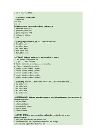 e) caí, aí, ímã, ipê, abricó
11. (ITA) Dadas as palavras:
1. tung-stê-nio
2. bis-a-vô
3. du-e-lo
Constatamos que a separação silábica está correta:
a) apenas na palavra nº 1
b) apenas na palavra nº 2
c) apenas na palavra nº 3
d) em todas as palavras
e) n.d.a
12. (OSEC) O plural de tem, dê, vê; é, respectivamente:
a) têm, dêem, vêm
b) tem, dêem, vêem
c) têm, dêem, vêem
d) têem, dêem, vêm
e) têem, dêem, vêem
13. (FGV-RJ) Assinale a alternativa que completa as frases:
I - Cada qual faz como melhor lhe ....... .
II - O que ....... estes frascos?
III - Nestes momentos os teóricos ....... os conceitos.
IV - Eles ....... a casa do necessário.
a) convém, contêm, revêem, provêem
b) convém, contém, revêem, provém
c) convém, contém, revêm, provém
d) convêm, contém, revêem, provêem
e) convêm, contêm, revêem, provêem
14. (CESCEM) Sob um ..... de nuvens, atracou no ..... o navio que trazia o ..... .
a) veu, porto, heroi
b) veu, pôrto, herói
c) véu, pôrto, herói
d) véu, porto, heroi
e) véu, porto, herói
15. (CESGRANRIO) Assinale a opção em que os vocábulos obedecem à mesma regra de
acentuação gráfica:
a) pés, hóspedes
b) sulfúrea, distância
c) fosforescência, provém
d) últimos, terrível
e) satânico, porém
16. (SANTA CASA) As palavras após e órgãos são acentuadas por serem
respectivamente:
a) paroxítona terminada em s e proparoxítona
b) oxítona terminada em o e paroxítona terminada em ditongo
c) proparoxítona e paroxítona terminada em s
 