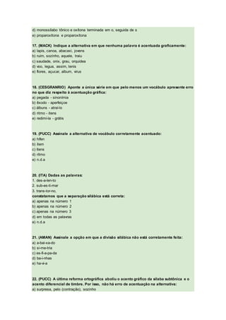 d) monossílabo tônico e oxítona terminada em o, seguida de s
e) proparoxítona e proparoxítona
17. (MACK) Indique a alternativa em que nenhuma palavra é acentuada graficamente:
a) lapis, canoa, abacaxi, jovens
b) ruim, sozinho, aquele, traiu
c) saudade, onix, grau, orquidea
d) voo, legua, assim, tenis
e) flores, açucar, album, virus
18. (CESGRANRIO) Aponte a única série em que pelo menos um vocábulo apresente erro
no que diz respeito à acentuação gráfica:
a) pegada - sinonímia
b) êxodo - aperfeiçoe
c) álbuns - atraí-lo
d) ritmo - itens
e) redimí-la - grátis
19. (PUCC) Assinale a alternativa de vocábulo corretamente acentuado:
a) hífen
b) ítem
c) ítens
d) rítmo
e) n.d.a
20. (ITA) Dadas as palavras:
1. des-a-len-to
2. sub-es-ti-mar
3. trans-tor-no,
constatamos que a separação silábica está correta:
a) apenas na número 1
b) apenas na número 2
c) apenas na número 3
d) em todas as palavras
e) n.d.a
21. (AMAN) Assinale a opção em que a divisão silábica não está corretamente feita:
a) a-bai-xa-do
b) si-me-tria
c) es-fi-a-pa-da
d) ba-i-nhas
e) ha-vi-a
22. (PUCC) A última reforma ortográfica aboliu o acento gráfico da sílaba subtônica e o
acento diferencial de timbre. Por isso, não há erro de acentuação na alternativa:
a) surpresa, pelo (contração), sozinho
 