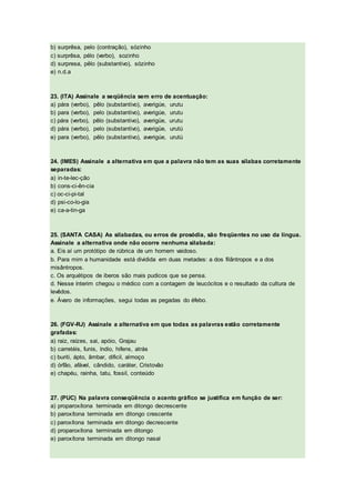 b) surprêsa, pelo (contração), sózinho
c) surprêsa, pélo (verbo), sozinho
d) surpresa, pêlo (substantivo), sózinho
e) n.d.a
23. (ITA) Assinale a seqüência sem erro de acentuação:
a) pára (verbo), pêlo (substantivo), averigúe, urutu
b) para (verbo), pelo (substantivo), averigúe, urutu
c) pára (verbo), pêlo (substantivo), averigüe, urutu
d) pára (verbo), pelo (substantivo), averigüe, urutú
e) para (verbo), pêlo (substantivo), averigúe, urutú
24. (IMES) Assinale a alternativa em que a palavra não tem as suas sílabas corretamente
separadas:
a) in-te-lec-ção
b) cons-ci-ên-cia
c) oc-ci-pi-tal
d) psi-co-lo-gia
e) ca-a-tin-ga
25. (SANTA CASA) As silabadas, ou erros de prosódia, são freqüentes no uso da língua.
Assinale a alternativa onde não ocorre nenhuma silabada:
a. Eis aí um protótipo de rúbrica de um homem vaidoso.
b. Para mim a humanidade está dividida em duas metades: a dos filântropos e a dos
misântropos.
c. Os arquétipos de iberos são mais pudicos que se pensa.
d. Nesse ínterim chegou o médico com a contagem de leucócitos e o resultado da cultura de
levêdos.
e. Ávaro de informações, segui todas as pegadas do éfebo.
26. (FGV-RJ) Assinale a alternativa em que todas as palavras estão corretamente
grafadas:
a) raiz, raízes, sai, apóio, Grajau
b) carretéis, funis, índio, hifens, atrás
c) buriti, ápto, âmbar, dificil, almoço
d) órfão, afável, cândido, caráter, Cristovão
e) chapéu, rainha, tatu, fossil, conteúdo
27. (PUC) Na palavra conseqüência o acento gráfico se justifica em função de ser:
a) proparoxítona terminada em ditongo decrescente
b) paroxítona terminada em ditongo crescente
c) paroxítona terminada em ditongo decrescente
d) proparoxítona terminada em ditongo
e) paroxítona terminada em ditongo nasal
 