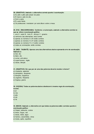 28. (OBJETIVO) Assinale a alternativa correta quanto à acentuação:
a) Eu pélo o pêlo pelo prazer de pelar.
b) É macio o pelo do cão.
c) Comi a pera.
d) É o polo Norte.
e) Os professores mandaram por este álbum sobre a mesa.
29. (FAC. ENG-SOROCABA) Conforme a numeração, assinale a alternativa correta no
que se refere à acentuação gráfica:
I - erro II - sede III - torre IV - almoço V - governo
a) nenhuma das alternativas está correta
b) apenas os números II e III estão corretos
c) apenas os números II e IV estão corretos
d) apenas os números IV e V estão corretos
e) todas as numerações estão corretas
30. (MED. TAUBATÉ) Apenas uma das alternativas abaixo apresenta erro de acentuação.
Assinale-a:
a) baú, véu
b) lêem, vôo
c) comer, anti-rabico
d) super-homem, órgão
e) raízes, bênção
31. (OBJETIVO) Em que par só uma das palavras deveria receber o trema?
a) cinqüenta, agüentar
b) qüinqüênio, eloqüente
c) tranqüilo, lingüística
d) ungüento, freqüente
e) lingüiça, güerra
32. (VIÇOSA) Todas as palavrasabaixo obedecem à mesma regra de acentuação,
exceto:
a) já
b) nós
c) pés
d) dói
e) há
33. (MACK) Assinale a alternativa em que todas as palavras estão corretas quanto à
acentuação gráfica:
a) Grajaú, balaustre, urubús
b) árduo, língua, raíz
c) raízes, fúteis, água
d) heróico, assembléia, côroa
e) túneis, apôio, equilíbrio
 