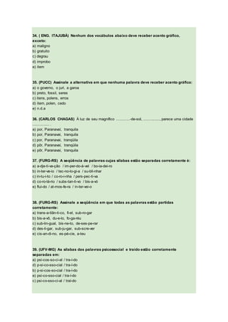 34. ( ENG. ITAJUBÁ) Nenhum dos vocábulos abaixo deve receber acento gráfico,
exceto:
a) maligno
b) gratuito
c) degrau
d) improbo
e) item
35. (PUCC) Assinale a alternativa em que nenhuma palavra deve receber acento gráfico:
a) o governo, o juri, a garoa
b) preto, fossil, seres
c) itens, polens, erros
d) item, polen, cedo
e) n.d.a
36. (CARLOS CHAGAS) À luz de seu magnífico ............-de-sol, ..............., parece uma cidade
............... .
a) por, Paranavaí, tranquila
b) por, Paranavai, tranquila
c) por, Paranavai, tranqüila
d) pôr, Paranavaí, tranqüila
e) pôr, Paranavaí, tranquila
37. (FURG-RS) A seqüência de palavras cujas sílabas estão separadas corretamente é:
a) a-dje-ti-va-ção / im-per-do-á-vel / bo-ia-dei-ro
b) in-ter-ve-io / tec-no-lo-gi-a / su-bli-nhar
c) in-tu-i-to / co-ro-i-nha / pers-pec-ti-va
d) co-ro-lá-rio / subs-tan-ti-vo / bis-a-vó
e) flui-do / at-mos-fe-ra / in-ter-vei-o
38. (FURG-RS) Assinale a seqüência em que todas as palavras estão partidas
corretamente:
a) trans-a-tlân-ti-co, fi-el, sub-ro-gar
b) bis-a-vô, du-e-lo, fo-ga-réu
c) sub-lin-gual, bis-ne-to, de-ses-pe-rar
d) des-li-gar, sub-ju-gar, sub-scre-ver
e) cis-an-di-no, es-pé-cie, a-teu
39. (UFV-MG) As sílabas das palavras psicossocial e traído estão corretamente
separadas em:
a) psi-cos-so-ci-al / tra-í-do
d) p-si-co-sso-cial / tra-í-do
b) p-si-cos-so-cial / tra-í-do
e) psi-co-sso-cial / tra-í-do
c) psi-co-sso-ci-al / traí-do
 