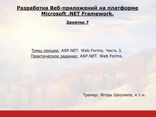 Темы лекции: ASP.NET. Web Forms. Часть 3.
Практическое задание: ASP.NET. Web Forms.
Тренер: Игорь Шкулипа, к.т.н.
Разработка Веб-приложений на платформе
Microsoft .NET Framework.
Занятие 7
 