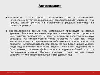 http://www.slideshare.net/IgorShkulipa 10
Авторизация
Авторизация - это процесс определения прав и ограничений,
назначенных аутентифицированному пользователю. Авторизация - это
процесс выдачи допуска на определенные ресурсы, например, на
главную страницу.
В веб-приложениях разные типы авторизации происходят на разных
уровнях. Например, на самом верхнем уровне код может проверять
идентичность пользователя и решать, можно ли продолжать данную
операцию. На нижнем уровне можно настроить ASP.NET так, чтобы
запрещать доступ к определенным веб-страницам или каталогам для
определенных пользователей или ролей. На еще более низком уровне,
когда код выполняет различные задачи - такие как подключение к
базе данных, открытие файла записи в журнал событий и т.п. -
операционная система Windows проверяет права учетной записи
Windows, от имени которой выполняется данный код.
 