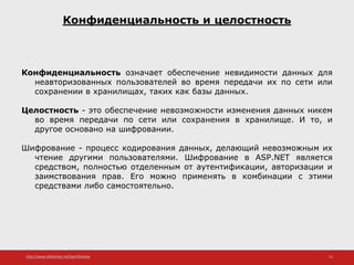 http://www.slideshare.net/IgorShkulipa 11
Конфиденциальность и целостность
Конфиденциальность означает обеспечение невидимости данных для
неавторизованных пользователей во время передачи их по сети или
сохранении в хранилищах, таких как базы данных.
Целостность - это обеспечение невозможности изменения данных никем
во время передачи по сети или сохранения в хранилище. И то, и
другое основано на шифровании.
Шифрование - процесс кодирования данных, делающий невозможным их
чтение другими пользователями. Шифрование в ASP.NET является
средством, полностью отделенным от аутентификации, авторизации и
заимствования прав. Его можно применять в комбинации с этими
средствами либо самостоятельно.
 