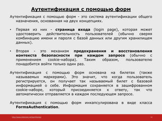 http://www.slideshare.net/IgorShkulipa 14
Аутентификация с помощью форм
Аутентификация с помощью форм - это система аутентификации общего
назначения, основанная на двух концепциях.
• Первая из них - страница входа (login page), которая может
удостоверить действительность пользователей (обычно сверяя
комбинацию имени и пароля с базой данных или другим хранилищем
данных).
• Вторая - это механизм предохранения и восстановления
контекста безопасности при каждом запросе (обычно с
применением cookie-набора). Таким образом, пользователю
понадобится войти только один раз.
Аутентификация с помощью форм основана на билетах (также
называемых маркерами). Это значит, что когда пользователь
регистрируется, он получает так называемый билет с базовой
информацией о себе. Информация сохраняется в зашифрованном
cookie-наборе, который присоединяется к ответу, так что
автоматически отправляется в каждом последующем запросе.
Аутентификация с помощью форм инкапсулирована в виде класса
FormsAuthentication.
 