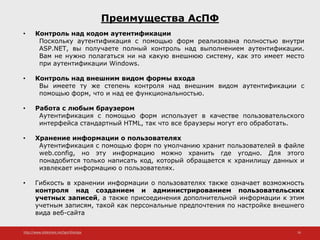 http://www.slideshare.net/IgorShkulipa 16
Преимущества АсПФ
• Контроль над кодом аутентификации
Поскольку аутентификация с помощью форм реализована полностью внутри
ASP.NET, вы получаете полный контроль над выполнением аутентификации.
Вам не нужно полагаться ни на какую внешнюю систему, как это имеет место
при аутентификации Windows.
• Контроль над внешним видом формы входа
Вы имеете ту же степень контроля над внешним видом аутентификации с
помощью форм, что и над ее функциональностью.
• Работа с любым браузером
Аутентификация с помощью форм использует в качестве пользовательского
интерфейса стандартный HTML, так что все браузеры могут его обработать.
• Хранение информации о пользователях
Аутентификация с помощью форм по умолчанию хранит пользователей в файле
web.config, но эту информацию можно хранить где угодно. Для этого
понадобится только написать код, который обращается к хранилищу данных и
извлекает информацию о пользователях.
• Гибкость в хранении информации о пользователях также означает возможность
контроля над созданием и администрированием пользовательских
учетных записей, а также присоединения дополнительной информации к этим
учетным записям, такой как персональные предпочтения по настройке внешнего
вида веб-сайта
 