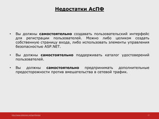 http://www.slideshare.net/IgorShkulipa 17
Недостатки АсПФ
• Вы должны самостоятельно создавать пользовательский интерфейс
для регистрации пользователей. Можно либо целиком создать
собственную страницу входа, либо использовать элементы управления
безопасностью ASP.NET.
• Вы должны самостоятельно поддерживать каталог удостоверений
пользователей.
• Вы должны самостоятельно предпринимать дополнительные
предосторожности против вмешательства в сетевой трафик.
 