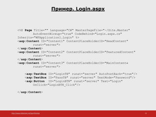 http://www.slideshare.net/IgorShkulipa 19
Пример. Login.aspx
<%@ Page Title="" Language="C#" MasterPageFile="~/Site.Master"
AutoEventWireup="true" CodeBehind="Login.aspx.cs"
Inherits="WFApplication1.Login" %>
<asp:Content ID="Content1" ContentPlaceHolderID="HeadContent"
runat="server">
</asp:Content>
<asp:Content ID="Content2" ContentPlaceHolderID="FeaturedContent"
runat="server">
</asp:Content>
<asp:Content ID="Content3" ContentPlaceHolderID="MainContent«
runat="server">
<asp:TextBox ID="LoginTB" runat="server" AutoPostBack="true"/>
<asp:TextBox ID="PassTB" runat="server" TextMode="Password"/>
<asp:Button ID="LoginBTN" runat="server" Text="Login"
OnClick="LoginBTN_Click"/>
</asp:Content>
 