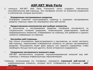 http://www.slideshare.net/IgorShkulipa 2
ASP.NET Web Parts
С помощью ASP.NET Web Parts Framework легко создавать собственные
пользовательские веб-страницы. Эта платформа состоит из элементов управления
и компонентов, которые выполняют:
• Определение настраиваемых разделов.
Платформа позволяет структурировать страницу и указывать настраиваемые
разделы страницы через так называемые зоны веб-частей.
• Предоставление компонентов для выбора элементов.
В дополнение к настраиваемым разделам платформа поставляется со
специальными готовыми разделами, позволяющими редактировать свойства
информационных элементов, отображаемых на странице, или добавлять и удалять
элементы информации на странице.
• Настройка веб-страницы.
Как только пользователь зарегистрировался в приложении, он может настроить
веб-страницу, перетаскивая отображенные элементы по разным настраиваемым
разделам. Пользователь может даже закрыть или свернуть содержимое, чтобы
освободить больше места для другого, более интересного содержимого.
• Сохранение настроенного внешнего вида.
ASP.NET автоматически сохраняет персонализированный внешний вид веб-
страницы с помощью инфраструктуры персонализации.
Страница, использующая эту платформу, называется страницей веб-частей, а
информационные элементы, которые могут отображаться на странице - веб-
частями.
 