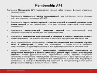 http://www.slideshare.net/IgorShkulipa 24
Membership API
Платформа Membership API предоставляет полный набор готовых функций управления
пользователями:
• Возможность создавать и удалять пользователей - как программно, так и с помощью
веб-утилиты конфигурирования ASP.NET.
• Возможность переустановки паролей с автоматической отправкой пользователям
новых паролей по электронной почте, если известен адрес электронной почты данного
пользователя.
• Возможность автоматической генерации паролей для пользователей, если
пользователи создаются автоматически в фоновом режиме.
• Возможность нахождения пользователей в лежащем в основе хранилище данных,
а также извлечения списков пользователей и подробной информации о каждом их них.
• Набор предварительно разработанных элементов управления для создания страниц
входа и регистрации, а также для отображения состояния входа в различных
представлениях для аутентифицированных и не аутентифицированных пользователей.
• Уровень абстракции, который обеспечивает независимость приложений от
конкретного лежащего в основе хранилища данных через классы поставщиков
членства. Любая функциональность, перечисленная выше, работает совершенно
независимо от конкретного используемого хранилища данных, и одни хранилища данных
можно заменять на другие - совершенно без необходимости в какой-либо модификации
приложений. По умолчанию Membership API полагается на базу данных SQL Server Express
для хранения информации о пользователях и ролях.
 