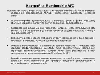http://www.slideshare.net/IgorShkulipa 28
Настройка Membership API
Прежде чем можно будет использовать интерфейс Membership API и элементы
управления безопасностью ASP.NET, потребуется выполнить несколько
шагов:
• Сконфигурируйте аутентификацию с помощью форм в файле web.config
обычным образом и запретите доступ анонимным пользователям.
• Настройте хранилище данных членства. Например, если используется SQL
Server, то в базе данных SQL Server придется создать несколько таблиц и
хранимых процедур.
• Сконфигурируйте в файле web.config строку подключения к базе данных и
поставщика членства, который должен использоваться.
• Создайте пользователей в хранилище данных членства с помощью веб-
утилиты конфигурирования ASP.NET, либо воспользуйтесь собственной
страницей администрирования, которая может быть реализована в веб-
приложении с применением функций Membership API.
• Создайте страницу входа, которая использует готовый элемент управления
Login или класс Membership для проверки введенных удостоверений и
аутентификации пользователей.
 