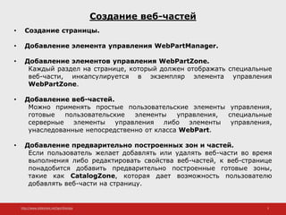 http://www.slideshare.net/IgorShkulipa 3
Создание веб-частей
• Создание страницы.
• Добавление элемента управления WebPartManager.
• Добавление элементов управления WebPartZone.
Каждый раздел на странице, который должен отображать специальные
веб-части, инкапсулируется в экземпляр элемента управления
WebPartZone.
• Добавление веб-частей.
Можно применять простые пользовательские элементы управления,
готовые пользовательские элементы управления, специальные
серверные элементы управления либо элементы управления,
унаследованные непосредственно от класса WebPart.
• Добавление предварительно построенных зон и частей.
Если пользователь желает добавлять или удалять веб-части во время
выполнения либо редактировать свойства веб-частей, к веб-странице
понадобится добавить предварительно построенные готовые зоны,
такие как CatalogZone, которая дает возможность пользователю
добавлять веб-части на страницу.
 