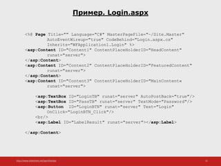 http://www.slideshare.net/IgorShkulipa 31
Пример. Login.aspx
<%@ Page Title="" Language="C#" MasterPageFile="~/Site.Master"
AutoEventWireup="true" CodeBehind="Login.aspx.cs"
Inherits="WFApplication1.Login" %>
<asp:Content ID="Content1" ContentPlaceHolderID="HeadContent"
runat="server">
</asp:Content>
<asp:Content ID="Content2" ContentPlaceHolderID="FeaturedContent"
runat="server">
</asp:Content>
<asp:Content ID="Content3" ContentPlaceHolderID="MainContent«
runat="server">
<asp:TextBox ID="LoginTB" runat="server" AutoPostBack="true"/>
<asp:TextBox ID="PassTB" runat="server" TextMode="Password"/>
<asp:Button ID="LoginBTN" runat="server" Text="Login"
OnClick="LoginBTN_Click"/>
<br/>
<asp:Label ID="LabelResult" runat="server"></asp:Label>
</asp:Content>
 