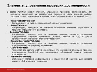 http://www.slideshare.net/IgorShkulipa 35
Элементы управления проверки достоверности
В состав ASP.NET входит элементы управления проверкой достоверности. Эти
элементы выполняют за разработчика приличную часть сложной работы,
упрощая процесс проверки и избавляя от необходимости писать длинный код. :
• RequiredFieldValidator
Контролирует, не пуст ли проверяемый элемент управления.
• RangeValidator
Контролирует, находится ли значение связанного элемента управления в
пределах определенного диапазона.
• CompareValidator
Контролирует, соответствует ли значение данного элемента управления
определенной операции сравнения (больше, меньше и т.д.) с другой
константой или значением элемента управления
• RegularExpressionValidator
Контролирует, соответствует ли значение данного элемента управления
определенному регулярному выражению
• CustomValidator
Позволяет определить любую клиентскую или серверную операцию проверки
достоверности JavaScript для выполнения собственной логики проверки
достоверности
• ValidationSummary
Отображает итоговую информацию с сообщениями об ошибках для каждого
давшего сбой элемента управления
 