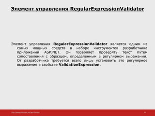 http://www.slideshare.net/IgorShkulipa 36
Элемент управления RegularExpressionValidator
Элемент управления RegularExpressionValidator является одним из
самых мощных средств в наборе инструментов разработчика
приложений ASP.NET. Он позволяет проверять текст путем
сопоставления с образцом, определенным в регулярном выражении.
От разработчика требуется всего лишь установить это регулярное
выражение в свойстве ValidationExpression.
 