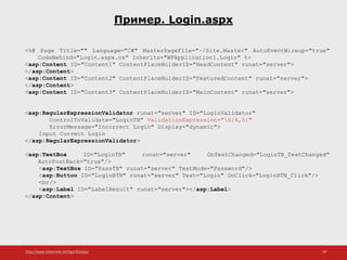 http://www.slideshare.net/IgorShkulipa 38
Пример. Login.aspx
<%@ Page Title="" Language="C#" MasterPageFile="~/Site.Master" AutoEventWireup="true"
CodeBehind="Login.aspx.cs" Inherits="WFApplication1.Login" %>
<asp:Content ID="Content1" ContentPlaceHolderID="HeadContent" runat="server">
</asp:Content>
<asp:Content ID="Content2" ContentPlaceHolderID="FeaturedContent" runat="server">
</asp:Content>
<asp:Content ID="Content3" ContentPlaceHolderID="MainContent" runat="server">
<asp:RegularExpressionValidator runat="server" ID="LoginValidator"
ControlToValidate="LoginTB" ValidationExpression="S{4,5}"
ErrorMessage="Incorrect Login" Display="dynamic">
Input Correct Login
</asp:RegularExpressionValidator>
<asp:TextBox ID="LoginTB" runat="server" OnTextChanged="LoginTB_TextChanged"
AutoPostBack="true"/>
<asp:TextBox ID="PassTB" runat="server" TextMode="Password"/>
<asp:Button ID="LoginBTN" runat="server" Text="Login" OnClick="LoginBTN_Click"/>
<br/>
<asp:Label ID="LabelResult" runat="server"></asp:Label>
</asp:Content>
 