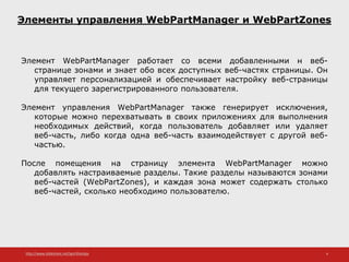 http://www.slideshare.net/IgorShkulipa 4
Элементы управления WebPartManager и WebPartZones
Элемент WebPartManager работает со всеми добавленными н веб-
странице зонами и знает обо всех доступных веб-частях страницы. Он
управляет персонализацией и обеспечивает настройку веб-страницы
для текущего зарегистрированного пользователя.
Элемент управления WebPartManager также генерирует исключения,
которые можно перехватывать в своих приложениях для выполнения
необходимых действий, когда пользователь добавляет или удаляет
веб-часть, либо когда одна веб-часть взаимодействует с другой веб-
частью.
После помещения на страницу элемента WebPartManager можно
добавлять настраиваемые разделы. Такие разделы называются зонами
веб-частей (WebPartZones), и каждая зона может содержать столько
веб-частей, сколько необходимо пользователю.
 