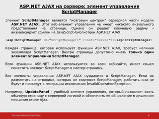 http://www.slideshare.net/IgorShkulipa 40
ASP.NET AJAX на сервере: элемент управления
ScriptManager
Элемент ScriptManager является "мозговым центром" серверной части модели
ASP.NET AJAX. Этот веб-элемент управления не имеет никакого визуального
представления на странице. Однако он решает ключевую задачу -
визуализирует ссылки на JavaScript-библиотеки ASP.NET AJAX.
<asp:ScriptManager ID="ScriptManager1" runat="server"></asp:ScriptManager>
Каждая страница, которая использует функции ASP.NET AJAX, требует наличия
экземпляра ScriptManager. Внутри страницы допустимо иметь только один
элемент управления ScriptManager.
Если функции ASP.NET AJAX используются во всем веб-сайте, имеет смысл
поместить элемент ScriptManager в мастер-страницу.
Все элементы управления ASP.NET AJAX нуждаются в ScriptManager. Если их
разместить на странице, которая не содержит ScriptManager, работать они не
будут и приведут к генерации исключения InvalidOperationException.
Например, UpdatePanel - удобный элемент управления, который позволяет взять
обычную страницу с серверной логикой и обеспечить ее обновление в лишенном
мерцания стиле Ajax.
 