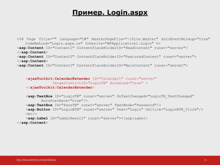 http://www.slideshare.net/IgorShkulipa 51
Пример. Login.aspx
<%@ Page Title="" Language="C#" MasterPageFile="~/Site.Master" AutoEventWireup="true"
CodeBehind="Login.aspx.cs" Inherits="WFApplication1.Login" %>
<asp:Content ID="Content1" ContentPlaceHolderID="HeadContent" runat="server">
</asp:Content>
<asp:Content ID="Content2" ContentPlaceHolderID="FeaturedContent" runat="server">
</asp:Content>
<asp:Content ID="Content3" ContentPlaceHolderID="MainContent" runat="server">
<ajaxToolkit:CalendarExtender ID="Calendar1" runat="server"
TargetControlID="LoginTB" Animated="true" >
</ajaxToolkit:CalendarExtender>
<asp:TextBox ID="LoginTB" runat="server" OnTextChanged="LoginTB_TextChanged“
AutoPostBack="true"/>
<asp:TextBox ID="PassTB" runat="server" TextMode="Password"/>
<asp:Button ID="LoginBTN" runat="server" Text="Login" OnClick="LoginBTN_Click"/>
<br/>
<asp:Label ID="LabelResult" runat="server"></asp:Label>
</asp:Content>
 