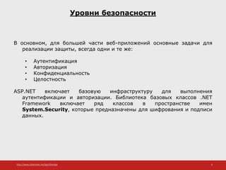 http://www.slideshare.net/IgorShkulipa 8
Уровни безопасности
В основном, для большей части веб-приложений основные задачи для
реализации защиты, всегда одни и те же:
• Аутентификация
• Авторизация
• Конфиденциальность
• Целостность
ASP.NET включает базовую инфраструктуру для выполнения
аутентификации и авторизации. Библиотека базовых классов .NET
Framework включает ряд классов в пространстве имен
System.Security, которые предназначены для шифрования и подписи
данных.
 