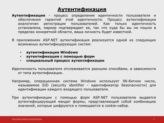 http://www.slideshare.net/IgorShkulipa 9
Аутентификация
Аутентификация - процесс определения идентичности пользователя и
обеспечения гарантий этой идентичности. Процесс аутентификации
аналогичен регистрации пользователей. Как только идентичность
установлена, маркер подтверждает ее, так что куда бы вы ни пошли в
пределах конкретной области, ваша личность будет известной.
В приложениях ASP.NET аутентификация реализуется одной из следующих
возможных аутентифицирующих систем:
• аутентификация Windows
• аутентификация с помощью форм
• специальный процесс аутентификации
Идентичность пользователя отслеживается разными способами, в зависимости
от типа аутентификации.
Например, операционная система Windows использует 96-битное число,
называемое SID (security identifier - идентификатор безопасности) для
идентификации каждого входящего пользователя.
При аутентификации с помощью форм ASP.NET пользователю выдается
аутентифицирующий мандат формы, представляющий собой комбинацию
значений, которые шифруются и помещаются в cookie-набор.
 