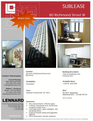 SUBLEASE
                                                                                                  80 Richmond Street W
                             BONUS FEES!




                                               Location                                                                        Building Description
                                               Just west of Richmond Street W &                                                “Class B” Building in the
Contact Information                            Bay Street                                                                      Financial Core

         Conrad Rodrigo
     Sales Representative                       Availability                                                                   Available Space
      416.366.3183 x260                         Immediate                                                                      1,560 SF, Suite 804
   crodrigo@lennard.com

   William J. Dempsey
  Broker, Vice President                       Term                                                                            Rent
    416.366.3183 x263                          Sublease to November 30, 2013                                                   Net Rent: Negotiable
wdempsey@lennard.com                                                                                                           Additional Rent* : $18.86 PSF/YR

                                                                                                                               (2012 estimate)


                                               Comments
Lennard Commercial Realty, Brokerage            Nice improvements, efficient space
         150 York Street Suite 1900             5 offices, boardroom area, kitchenette,
          Toronto Ontario M5H 3S5
                  T: 416.366.3183                 reception & open area
                  F: 416.366.3186               Full height doors, glass sidelights, and
                                                  hardwood floors
                                                Exposed drywall ceiling and upgraded
                                                  lighting
            lennard.com                         PATH connection, elevator exposure
             Statements and information contained are based on the information furnished by principals and sources which we deem reliable but for which we can assume no responsibility
 