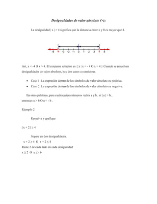 Desigualdades de valor absoluto (>):
La desigualdad | x | > 4 significa que la distancia entre x y 0 es mayor que 4.
Así, x < -4 O x > 4. El conjunto solución es { x | x < - 4 O x > 4 } Cuando se resuelven
desigualdades de valor absoluto, hay dos casos a considerar.
 Caso 1: La expresión dentro de los símbolos de valor absoluto es positiva.
 Caso 2: La expresión dentro de los símbolos de valor absoluto es negativa.
En otras palabras, para cualesquiera números reales a y b , si | a | > b ,
entonces a > b O a < - b .
Ejemplo 2
Resuelva y grafique
| x + 2 | ≥ 4
Separe en dos desigualdades.
x + 2 ≥ 4 O x + 2 ≤ 4
Reste 2 de cada lado en cada desigualdad
x ≥ 2 O x ≤ - 6
 
