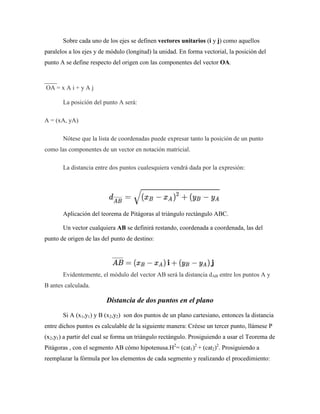 Sobre cada uno de los ejes se definen vectores unitarios (i y j) como aquellos
paralelos a los ejes y de módulo (longitud) la unidad. En forma vectorial, la posición del
punto A se define respecto del origen con las componentes del vector OA.
____
OA = x A i + y A j
La posición del punto A será:
A = (xA, yA)
Nótese que la lista de coordenadas puede expresar tanto la posición de un punto
como las componentes de un vector en notación matricial.
La distancia entre dos puntos cualesquiera vendrá dada por la expresión:
Aplicación del teorema de Pitágoras al triángulo rectángulo ABC.
Un vector cualquiera AB se definirá restando, coordenada a coordenada, las del
punto de origen de las del punto de destino:
Evidentemente, el módulo del vector AB será la distancia dAB entre los puntos A y
B antes calculada.
Distancia de dos puntos en el plano
Si A (x1,y1) y B (x2,y2) son dos puntos de un plano cartesiano, entonces la distancia
entre dichos puntos es calculable de la siguiente manera: Créese un tercer punto, llámese P
(x2,y1) a partir del cual se forma un triángulo rectángulo. Prosiguiendo a usar el Teorema de
Pitágoras , con el segmento AB cómo hipotenusa.H2
= (cat1)2
+ (cat2)2
. Prosiguiendo a
reemplazar la fórmula por los elementos de cada segmento y realizando el procedimiento:
 