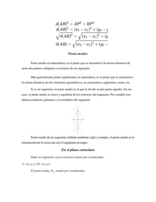 Punto medio:
Punto medio en matemática, es el punto que se encuentra a la misma distancia de
otros dos puntos cualquiera o extremos de un segmento.
Más generalmente punto equidistante en matemática, es el punto que se encuentra a
la misma distancia de dos elementos geométricos, ya sean puntos, segmentos, rectas, etc.
Si es un segmento, el punto medio es el que lo divide en dos partes iguales. En ese
caso, el punto medio es único y equidista de los extremos del segmento. Por cumplir esta
última condición, pertenece a la mediatriz del segmento.
Punto medio de un segmento, hallado mediante regla y compás: el punto medio es la
intersección de la recta roja con el segmento en negro.
En el plano cartesiano
Dado un segmento, cuyos extremos tienen por coordenadas:
A= (x1,y1) y B= (x2,y2)
El punto medio, Pm, tendrá por coordenadas:
 