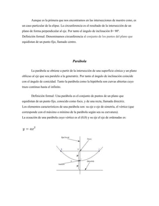 Aunque es la primera que nos encontramos en las intersecciones de nuestro cono, es
un caso particular de la elipse. La circunferencia es el resultado de la intersección de un
plano de forma perpendicular al eje. Por tanto el ángulo de inclinación ß= 90º.
Definición formal: Denominamos circunferencia al conjunto de los puntos del plano que
equidistan de un punto fijo, llamado centro.
Parábola
La parábola se obtiene a partir de la intersección de una superficie cónica y un plano
oblicuo al eje que sea paralelo a la generatriz. Por tanto el ángulo de inclinación coincide
con el ángulo de conicidad. Tanto la parábola como la hipérbola son curvas abiertas cuyo
trazo continuo hasta el infinito.
Definición formal: Una parábola es el conjunto de puntos de un plano que
equidistan de un punto fijo, conocido como foco, y de una recta, llamada directriz.
Los elementos característicos de una parábola son: su eje o eje de simetría, el vértice (que
corresponde con el máximo o mínimo de la parábola según sea su curvatura).
La ecuación de una parábola cuyo vértice es el (0,0) y su eje el eje de ordenadas es:
 