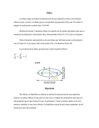 Elipse
La elipse surge al realizar la intersección de una superficie cónica con un plano
oblicuo al eje, es decir, un plano que no sea paralelo ala generatriz del cono. Por tanto el
ángulo de inclinación oscilará entre: 0<ß<90º.
Definición formal: Llamamos elipse al conjunto de los puntos del plano tales que si
sumamos las distancias a dos puntos fijos, denominados focos F1 y F2, ésta es constante.
Otros elementos representativos de una elipse que utilizamos para su descripción
son el centro O, el eje mayor AB, el eje menor CD, y la distancia focal, OF.
La ecuación de la elipse que tiene por centro el punto (0,0) es:
Hipérbola
Por último, la hipérbola se obtiene al realizar la intersección de una superficie
cónica y un plano oblicuo al eje, pero en este caso, el ángulo de inclinación tiene que ser
más pequeño que el que forman el eje y la generatriz. Como ya hemos dicho en el caso
anterior, también es una curva abierta. La hipérbola consta de dos ramas separadas, de tal
forma que tiene dos asíntotas.
 