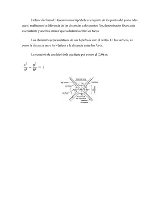 Definición formal: Denominamos hipérbola al conjunto de los puntos del plano tales
que si realizamos la diferencia de las distancias a dos puntos fijo, denominados focos, esta
es constante y además, menor que la distancia entre los focos.
Los elementos representativos de una hipérbola son: el centro, O; los vértices, así
como la distancia entre los vértices y la distancia entre los focos.
La ecuación de una hipérbola que tiene por centro el (0,0) es:
 