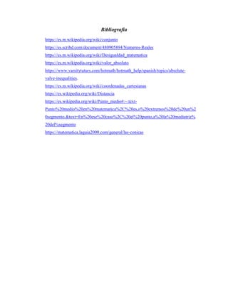 Bibliografía
https://es.m.wikipedia.org/wiki/conjunto
https://es.scribd.com/document/480905894/Numeros-Reales
https://es.m.wikipedia.org/wiki/Desigualdad_matematica
https://es.m.wikipedia.org/wiki/valor_absoluto
https://www.varsitytuturs.com/hotmath/hotmath_help/spanish/topics/absolute-
valve-inequalities.
https://es.m.wikipedia.org/wiki/coordenadas_cartesianas
https://es.wikipedia.org/wiki/Distancia
https://es.wikipedia.org/wiki/Punto_medio#:~:text-
Punto%20medio%20en%20matematica%2C%20es,o%20extremos%20de%20un%2
0segmento.&text=En%20ese%20caso%2C%20el%20punto,a%20la%20mediatriz%
20del%segmento
https://matematica.laguia2000.com/general/las-conicas
 