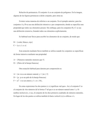 Relación de pertenencia. El conjunto A es un conjunto de polígonos. En la imagen,
algunas de las figuras pertenecen a dicho conjunto, pero otras no.
Existen varias maneras de referirse a un conjunto. En el ejemplo anterior, para los
conjuntos A y D se usa una definición intensiva o por comprensión, donde se especifica una
propiedad que todos sus elementos poseen. Sin embargo, para los conjuntos B y C se usa
una definición extensiva, listando todos sus elementos explícitamente.
Es habitual usar llaves para escribir los elementos de un conjunto, de modo que:
B = {verde, blanco, rojo}
C = {a, e, i, o, u}
Esta notación mediante llaves también se utiliza cuando los conjuntos se especifican
de forma intensiva mediante una propiedad:
A = {Números naturales menores que 5}
D = {Palos de la baraja francesa}
Otra notación habitual para denotar por comprensión es:
A = {m: m es un número natural, y 1 ≤m ≤ 5}
D = {p : p es un palo de la baraja francesa}
F = {n2
: n es un entero y 1 ≤ n ≤ 10},
En estas expresiones los dos puntos («:») significan «tal que». Así, el conjunto F es
el conjunto de «los números de la forma n2
tal que n es un número natural entre 1 y 10
(ambos inclusive)», o sea, el conjunto de los diez primeros cuadrados de números naturales.
En lugar de los dos puntos se utiliza también la barra vertical («|») u oblicua «/».
 