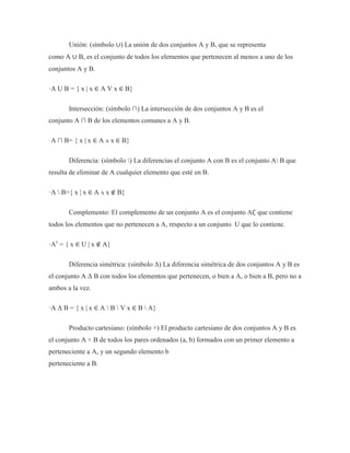 Unión: (símbolo ∪) La unión de dos conjuntos A y B, que se representa
como A ∪ B, es el conjunto de todos los elementos que pertenecen al menos a uno de los
conjuntos A y B.
·A U B = { x | x ∈ A V x ∈ B}
Intersección: (símbolo ∩) La intersección de dos conjuntos A y B es el
conjunto A ∩ B de los elementos comunes a A y B.
·A ∩ B= { x | x ∈ A ʌ x ∈ B}
Diferencia: (símbolo ) La diferencias el conjunto A con B es el conjunto A B que
resulta de eliminar de A cualquier elemento que esté en B.
·A  B={ x | x ∈ A ʌ x ∉ B}
Complemento: El complemento de un conjunto A es el conjunto A∁ que contiene
todos los elementos que no pertenecen a A, respecto a un conjunto U que lo contiene.
·Ac
= { x ∈ U | x ∉ A}
Diferencia simétrica: (símbolo Δ) La diferencia simétrica de dos conjuntos A y B es
el conjunto A Δ B con todos los elementos que pertenecen, o bien a A, o bien a B, pero no a
ambos a la vez.
·A Δ B = { x | x ∈ A  B  V x ∈ B  A}
Producto cartesiano: (símbolo ×) El producto cartesiano de dos conjuntos A y B es
el conjunto A × B de todos los pares ordenados (a, b) formados con un primer elemento a
perteneciente a A, y un segundo elemento b
perteneciente a B.
 