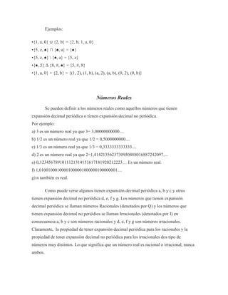 Ejemplos:
•{1, a, 0} ∪ {2, b} = {2, b, 1, a, 0}
•{5, z, ♠} ∩ {♠, a} = {♠}
•{5, z, ♠}  {♠, a} = {5, z}
•{♠, 5} Δ {8, #, ♠} = {5, #, 8}
•{1, a, 0} × {2, b} = {(1, 2), (1, b), (a, 2), (a, b), (0, 2), (0, b)}
Números Reales
Se pueden definir a los números reales como aquellos números que tienen
expansión decimal periódica o tienen expansión decimal no periódica.
Por ejemplo:
a) 3 es un número real ya que 3= 3,00000000000....
b) 1/2 es un número real ya que 1/2 = 0,5000000000....
c) 1/3 es un número real ya que 1/3 = 0,3333333333333....
d) 2 es un número real ya que 2=1,4142135623730950488016887242097....
e) 0,1234567891011121314151617181920212223.... Es un número real.
f) 1,01001000100001000001000000100000001....
g) n también es real.
Como puede verse algunos tienen expansión decimal periódica a, b y c y otros
tienen expansión decimal no periódica d, e, f y g. Los números que tienen expansión
decimal periódica se llaman números Racionales (denotados por Q) y los números que
tienen expansión decimal no periódica se llaman Irracionales (denotados por I) en
consecuencia a, b y c son números racionales y d, e, f y g son números irracionales.
Claramente, la propiedad de tener expansión decimal periódica para los racionales y la
propiedad de tener expansión decimal no periódica para los irracionales dos tipo de
números muy distintos. Lo que significa que un número real es racional o irracional, nunca
ambos.
 