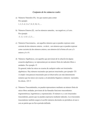 Conjunto de los números reales
a) Números Naturales (N), los que usamos para contar
Por ejemplo
1, 2, 3, 4, 5, 6, 7, 8, 9, 10, 11, ...
b) Números Enteros (Z), son los números naturales, sus negativos y el cero.
Por ejemplo
-3, -2, -1, 0, 1, 2, 3, ...
c) Números Fraccionarios, son aquellos números que se pueden expresar como
cociente de dos números enteros, es decir, son números que se pueden expresar
como cociente de dos números enteros, son números de la forma a/b con a, b
enteros y b ≠ 0.
d) Números Algebraicos, son aquellos que provienen de la solución de alguna
ecuación algebraica y se representan por un número finito de radicales libres o
anidados. Por ejemplo √3
En general, todas las raíces no exactas de cualquier orden son irracionales
algebraicos. Hay números racionales que parecen irracionales, por ejemplo √25.
A simple vista parecen irracionales pero al observarlos con más detenimiento
notamos que las raíces son exactas y al calcularlas llegamos a números racionales.
En efecto, √25=5
e) Números Trascendentales, no pueden representarse mediante un número finito de
raíces libres anidadas; provienen de las llamadas funciones trascendentes:
trigonométricas, logarítmicas y exponenciales. El número n y e son irracionales
trascendentes, puesto que no pueden expresarse mediante radicales. Los irracionales
trascendentes también surgen al escribir números decimales no periódicos al azar o
con un patrón que no lleva período definido.
 