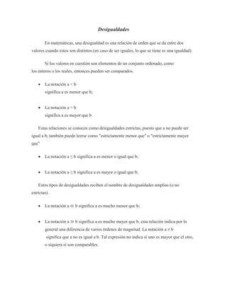 Desigualdades
En matemáticas, una desigualdad es una relación de orden que se da entre dos
valores cuando estos son distintos (en caso de ser iguales, lo que se tiene es una igualdad).
Si los valores en cuestión son elementos de un conjunto ordenado, como
los enteros o los reales, entonces pueden ser comparados.
 La notación a < b
significa a es menor que b;
 La notación a > b
significa a es mayor que b
Estas relaciones se conocen como desigualdades estrictas, puesto que a no puede ser
igual a b; también puede leerse como "estrictamente menor que" o "estrictamente mayor
que"
 La notación a ≤ b significa a es menor o igual que b;
 La notación a ≥ b significa a es mayor o igual que b;
Estos tipos de desigualdades reciben el nombre de desigualdades amplias (o no
estrictas).
 La notación a ≪ b significa a es mucho menor que b;
 La notación a ≫ b significa a es mucho mayor que b; esta relación indica por lo
general una diferencia de varios órdenes de magnitud. La notación a ≠ b
significa que a no es igual a b. Tal expresión no indica si uno es mayor que el otro,
o siquiera si son comparables.
 