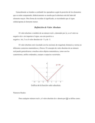 Generalmente se tienden a confundir los operadores según la posición de los elementos
que se están comparando; didácticamente se enseña que la abertura está del lado del
elemento mayor. Otra forma de recordar el significado, es recordando que el signo
señala/apunta al elemento menor.
Definición de Valor Absoluto
El valor absoluto o módulo de un número real x, denotado por |x|, es el valor no
negativo de x sin importar el signo, sea este positivo o
negativo. Así, 3 es el valor absoluto de +3 y de -3.
El valor absoluto está vinculado con las nociones de magnitud, distancia y norma en
diferentes contextos matemáticos y físicos. El concepto de valor absoluto de un número
real puede generalizarse a muchos otros objetos matemáticos, como son los
cuaterniones, anillos ordenados, cuerpos o espacios vectoriales.
Números Reales:
Para cualquier número real x, el valor absoluto de x denota por |χ| se define como:
 