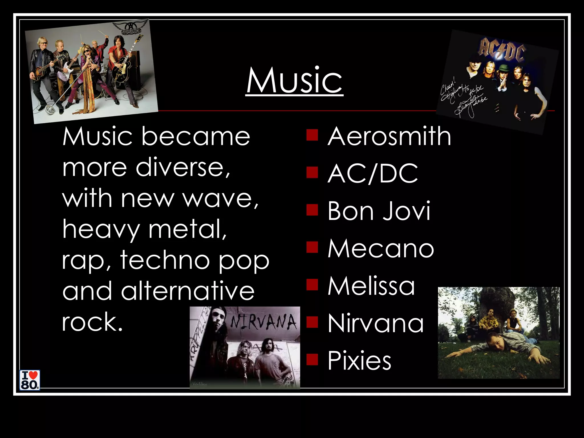 Music Music became more diverse, with new wave, heavy metal, rap, techno pop and alternative rock. Aerosmith AC/DC Bon Jovi Mecano Melissa Nirvana Pixies