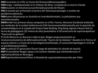 ENEEncuentran en el RU un hueso del dinosaurioBaryonyxwalkeri.
FEBShergar -caballoevaluado en la millones de libras- esrobado de su stud en Irlanda.
FEBDescubren en Dinamarcaunasinfoníadesconocida de Mozart.
FEB Se levanta por primeravez la barrera del Támesisparaproteger a Londres de
posiblesinundaciones.
FEBMueren 68 personas en Australia en incendiosforestales. La policíateme que
seanintencionales.
MARVenden los primeros discos compactos en el RU. Francia, Alemania Occidental yHolanda.
Los residentes de la ciudad másfamosa de EVA fueronsorprendidosesteaño por la aparición de
unaextrañafigura en la cúspide del Empire State Building. King Kong regresó a Nueva York en
forma de globogigante (25 metros de alto) paracelebrar el 50 aniversario de suprimerapelícula.
“Guerra de las galaxias”
El 23 de Marzo en un discurso a todo el país, Reagan propusoestanoche un
revolucionariosistema de defensadenominado "Guerra de las Galaxias". Basado en la Tierra y el
espacio exterior y a través de la tecnologíamássofisticada, el nuevosistemaprotegerá a EUA de
un posibleataquesoviético
ABR La película ET ganacuatro Oscars luego de batirtodos los récords de taquilla.
MAY El presidente Reagan apoya a los Contras rebeldes que intentanderrocar el
régimensandinista en Nicaragua.
MAYExpertosalemanescertifican la falsedad de supuestosdiariosescritos por Hitler.
 