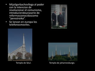 • Mijailgorbachovllega al poder
con la intencion de
revolucionar el comunismo,
introduciendounaserie de
reformasconocidascomo
“perestroika”.
• Se lanzan en europa los
telefonosmoviles.
Templo de Séul. Templo de johannesburgo.
 