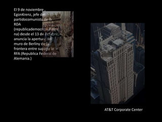El 9 de noviembre ,
EgonKrenz, jefe del
partidocomunista de la
RDA
(republicademocrataalema
na) desde el 13 de octubre,
anuncia la apertura del
muro de Berlíny de la
frontera entre supaísy la
RFA (Republica Federal de
Alemania.)
AT&T Corporate Center
 