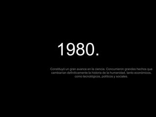 1980.
Constituyó un gran avance en la ciencia. Concurrieron grandes hechos que
cambiarían definitivamente la historia de la humanidad, tanto económicos,
como tecnológicos, políticos y sociales.
 