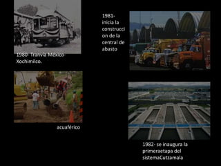 1980- Tranvía México-
Xochimilco.
acuaférico
1981-
inicia la
construcci
on de la
central de
abasto
1982- se inaugura la
primeraetapa del
sistemaCutzamala
 