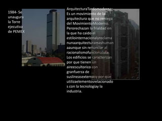 1984- Se
unaugura
la Torre
ejecutiva
de PEMEX
ArquitecturaTardomoderna:
Es un movimiento de la
arquitectura que no reniega
del MovimientoModerno.
Perorechazan la frialdad en
la que ha caido el
estilointernacionalyreclama
nunaarquitecturamashuman
aaunque sin renunciar al
racionalismofuncionalista.
Los edificios se caracterizan
por que tienen un
aireescultorico con
granfuerza de
suslineasexternasy por que
utilizaelementosrelacionado
s con la tecnologiay la
industria.
 